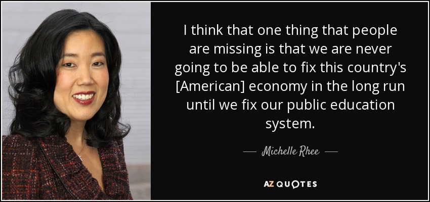 I think that one thing that people are missing is that we are never going to be able to fix this country's [American] economy in the long run until we fix our public education system. - Michelle Rhee