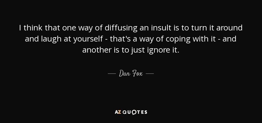 I think that one way of diffusing an insult is to turn it around and laugh at yourself - that's a way of coping with it - and another is to just ignore it. - Dan Fox