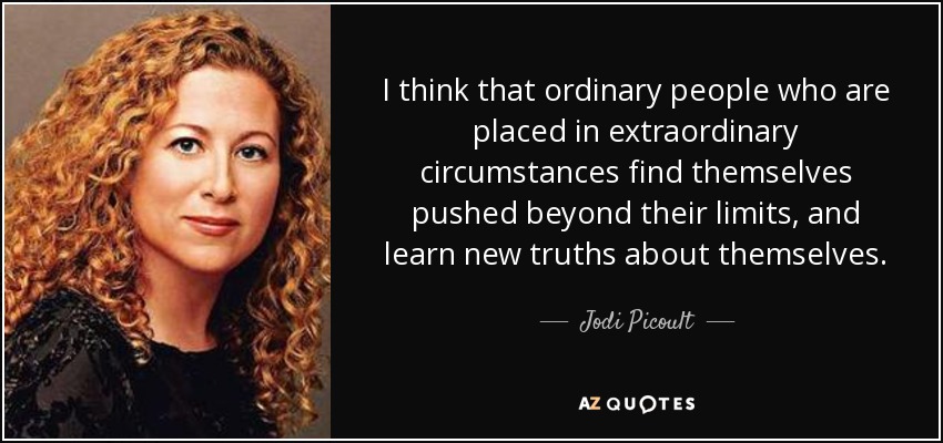 I think that ordinary people who are placed in extraordinary circumstances find themselves pushed beyond their limits, and learn new truths about themselves. - Jodi Picoult