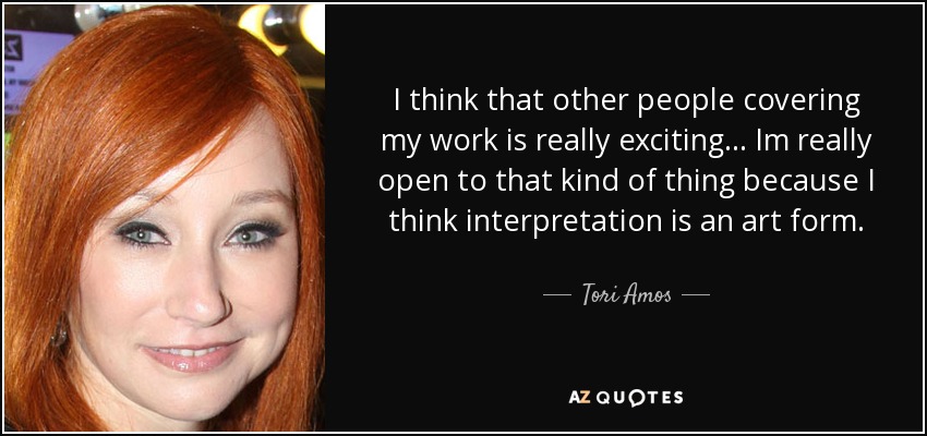 I think that other people covering my work is really exciting... Im really open to that kind of thing because I think interpretation is an art form. - Tori Amos
