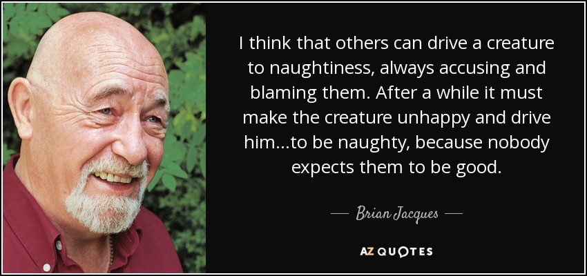 I think that others can drive a creature to naughtiness, always accusing and blaming them. After a while it must make the creature unhappy and drive him...to be naughty, because nobody expects them to be good. - Brian Jacques