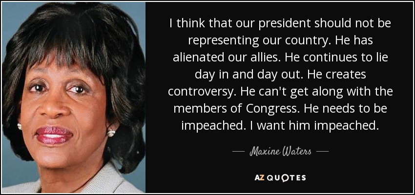 I think that our president should not be representing our country. He has alienated our allies. He continues to lie day in and day out. He creates controversy. He can't get along with the members of Congress. He needs to be impeached. I want him impeached. - Maxine Waters