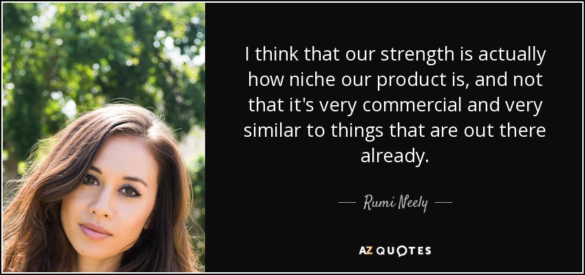 I think that our strength is actually how niche our product is, and not that it's very commercial and very similar to things that are out there already. - Rumi Neely