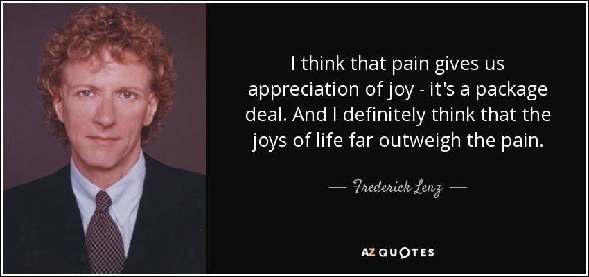 I think that pain gives us appreciation of joy - it's a package deal. And I definitely think that the joys of life far outweigh the pain. - Frederick Lenz