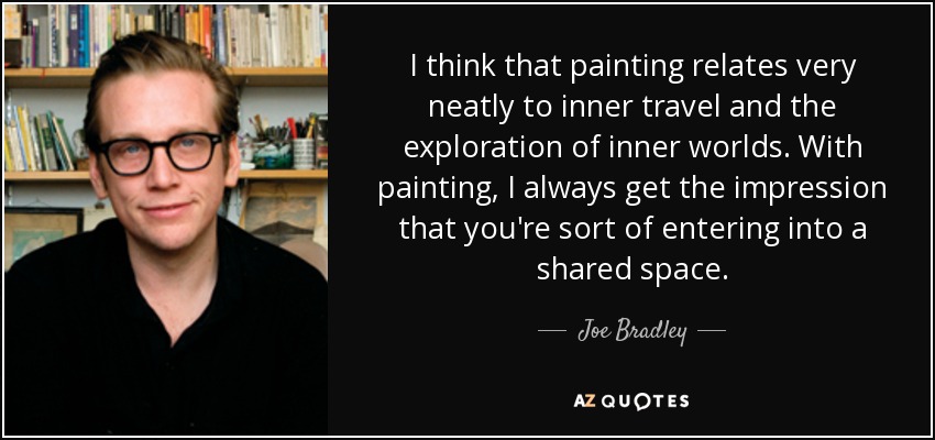 I think that painting relates very neatly to inner travel and the exploration of inner worlds. With painting, I always get the impression that you're sort of entering into a shared space. - Joe Bradley