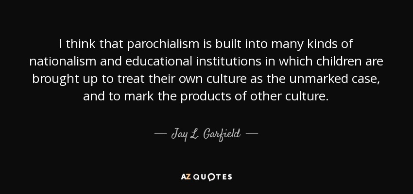 I think that parochialism is built into many kinds of nationalism and educational institutions in which children are brought up to treat their own culture as the unmarked case, and to mark the products of other culture. - Jay L. Garfield