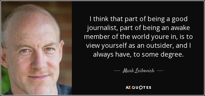 I think that part of being a good journalist, part of being an awake member of the world youre in, is to view yourself as an outsider, and I always have, to some degree. - Mark Leibovich