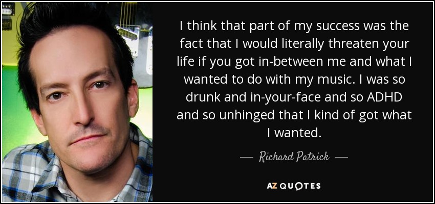 I think that part of my success was the fact that I would literally threaten your life if you got in-between me and what I wanted to do with my music. I was so drunk and in-your-face and so ADHD and so unhinged that I kind of got what I wanted. - Richard Patrick