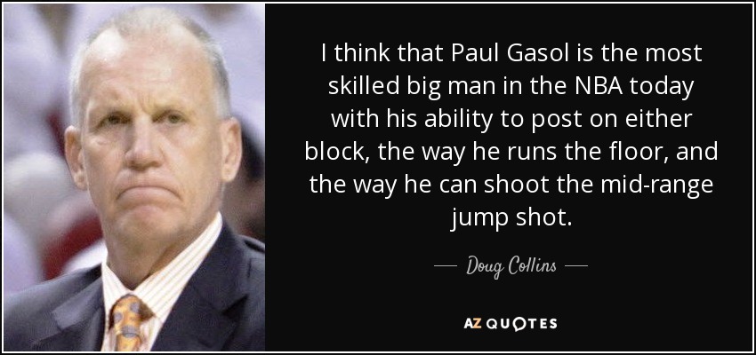 I think that Paul Gasol is the most skilled big man in the NBA today with his ability to post on either block, the way he runs the floor, and the way he can shoot the mid-range jump shot. - Doug Collins
