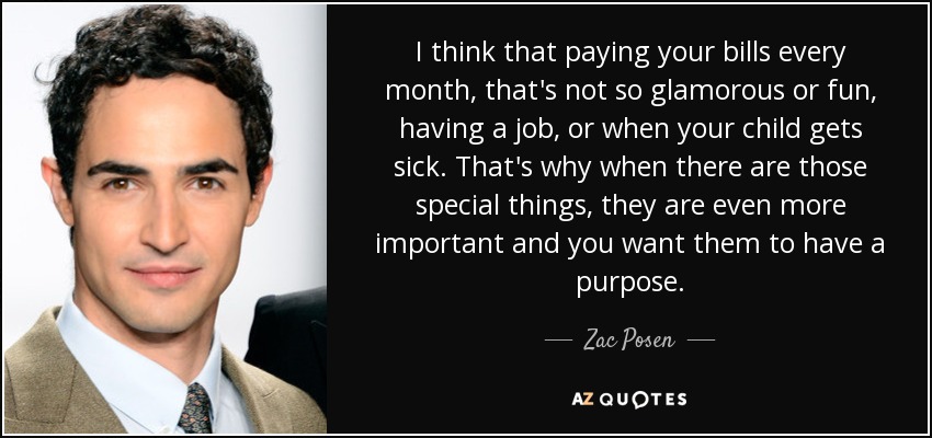 I think that paying your bills every month, that's not so glamorous or fun, having a job, or when your child gets sick. That's why when there are those special things, they are even more important and you want them to have a purpose. - Zac Posen