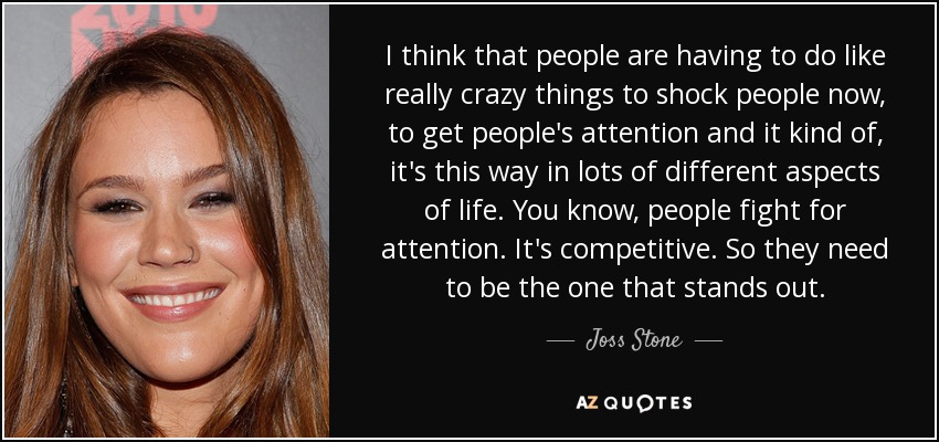 I think that people are having to do like really crazy things to shock people now, to get people's attention and it kind of, it's this way in lots of different aspects of life. You know, people fight for attention. It's competitive. So they need to be the one that stands out. - Joss Stone