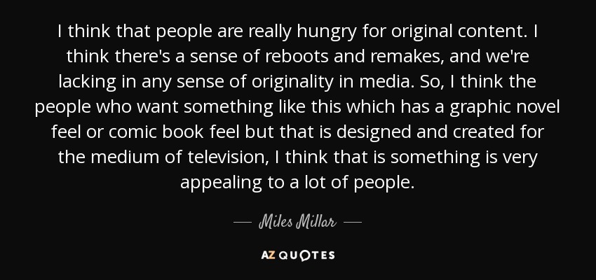 I think that people are really hungry for original content. I think there's a sense of reboots and remakes, and we're lacking in any sense of originality in media. So, I think the people who want something like this which has a graphic novel feel or comic book feel but that is designed and created for the medium of television, I think that is something is very appealing to a lot of people. - Miles Millar