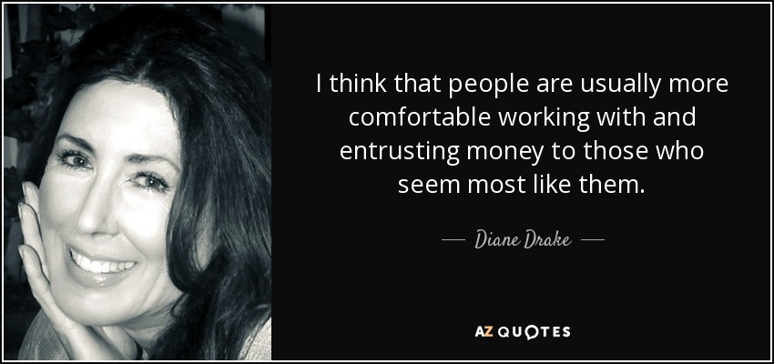 I think that people are usually more comfortable working with and entrusting money to those who seem most like them. - Diane Drake