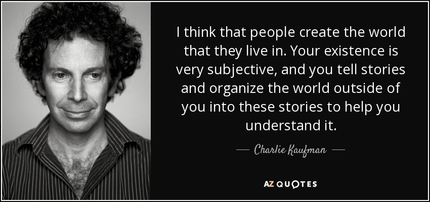 I think that people create the world that they live in. Your existence is very subjective, and you tell stories and organize the world outside of you into these stories to help you understand it. - Charlie Kaufman
