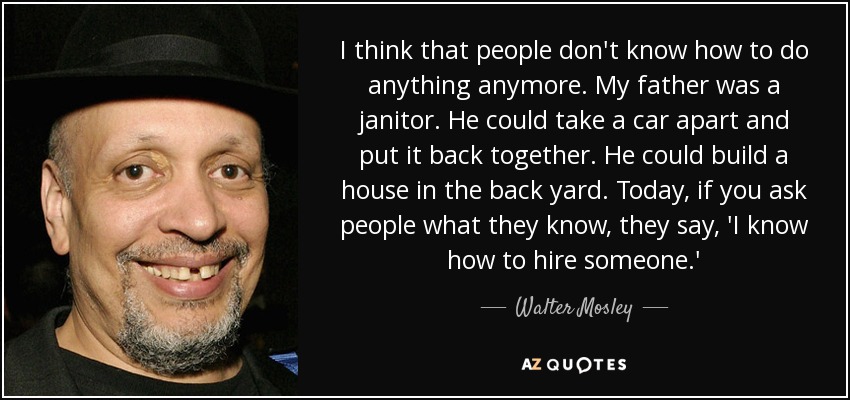 I think that people don't know how to do anything anymore. My father was a janitor. He could take a car apart and put it back together. He could build a house in the back yard. Today, if you ask people what they know, they say, 'I know how to hire someone.' - Walter Mosley
