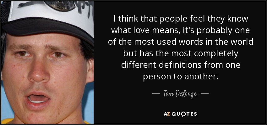 I think that people feel they know what love means, it's probably one of the most used words in the world but has the most completely different definitions from one person to another. - Tom DeLonge