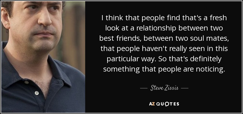 I think that people find that's a fresh look at a relationship between two best friends, between two soul mates, that people haven't really seen in this particular way. So that's definitely something that people are noticing. - Steve Zissis