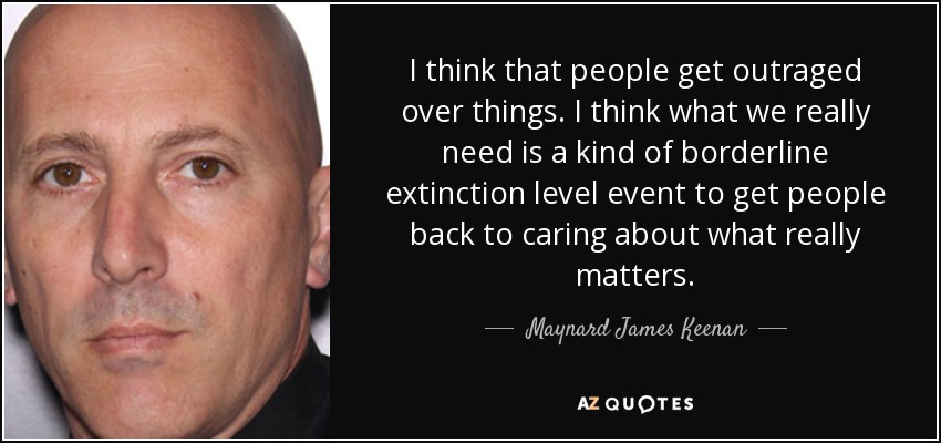 I think that people get outraged over things. I think what we really need is a kind of borderline extinction level event to get people back to caring about what really matters. - Maynard James Keenan