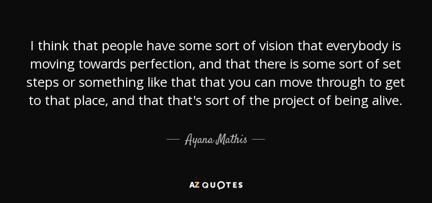 I think that people have some sort of vision that everybody is moving towards perfection, and that there is some sort of set steps or something like that that you can move through to get to that place, and that that's sort of the project of being alive. - Ayana Mathis
