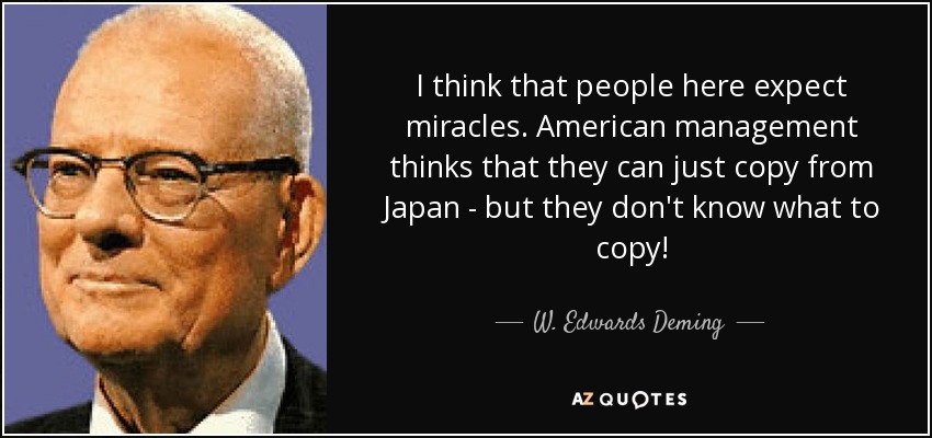 I think that people here expect miracles. American management thinks that they can just copy from Japan - but they don't know what to copy! - W. Edwards Deming