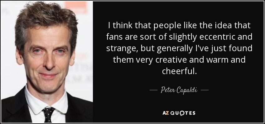I think that people like the idea that fans are sort of slightly eccentric and strange, but generally I've just found them very creative and warm and cheerful. - Peter Capaldi