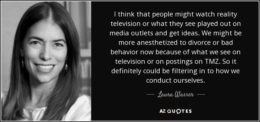 I think that people might watch reality television or what they see played out on media outlets and get ideas. We might be more anesthetized to divorce or bad behavior now because of what we see on television or on postings on TMZ. So it definitely could be filtering in to how we conduct ourselves. - Laura Wasser