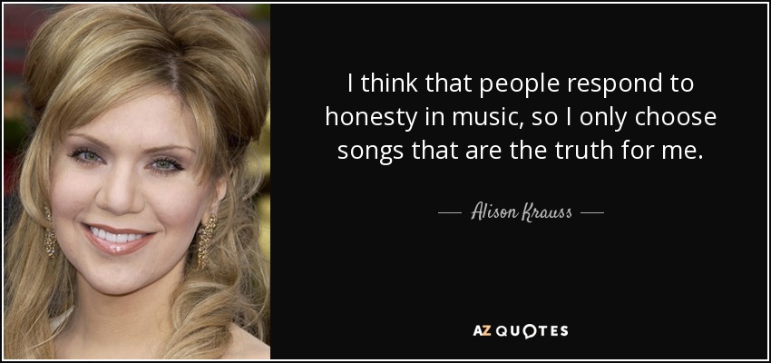 I think that people respond to honesty in music, so I only choose songs that are the truth for me. - Alison Krauss