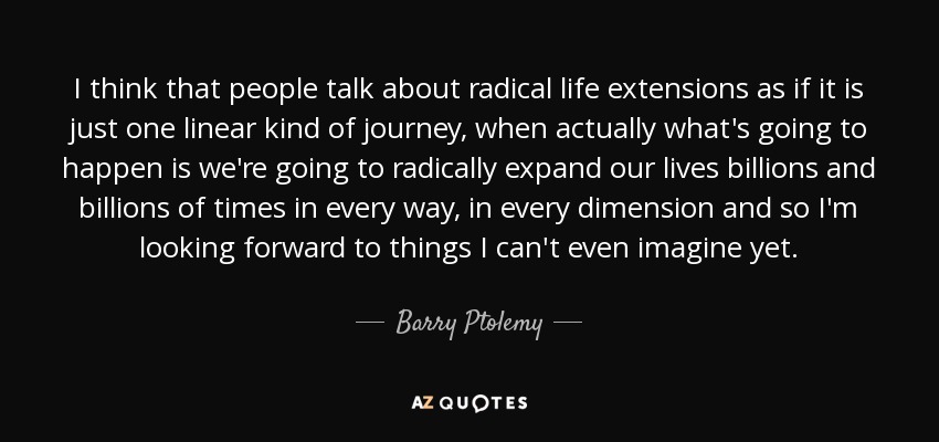 I think that people talk about radical life extensions as if it is just one linear kind of journey, when actually what's going to happen is we're going to radically expand our lives billions and billions of times in every way, in every dimension and so I'm looking forward to things I can't even imagine yet. - Barry Ptolemy