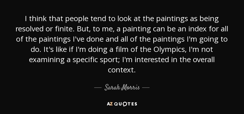 I think that people tend to look at the paintings as being resolved or finite. But, to me, a painting can be an index for all of the paintings I've done and all of the paintings I'm going to do. It's like if I'm doing a film of the Olympics, I'm not examining a specific sport; I'm interested in the overall context. - Sarah Morris