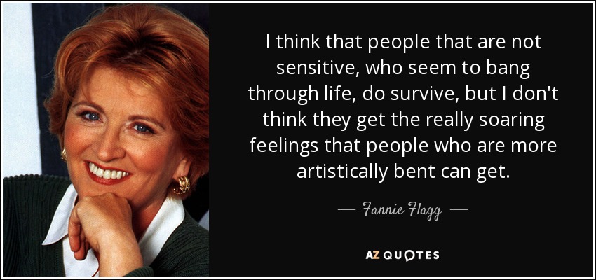 I think that people that are not sensitive, who seem to bang through life, do survive, but I don't think they get the really soaring feelings that people who are more artistically bent can get. - Fannie Flagg