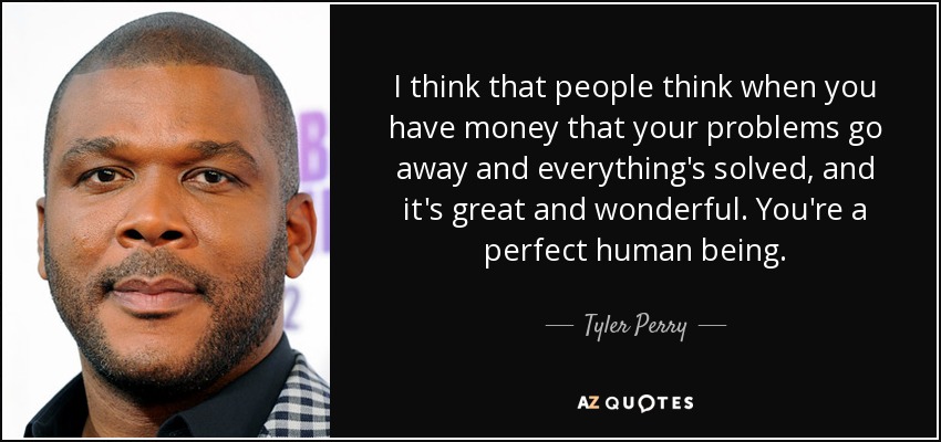 I think that people think when you have money that your problems go away and everything's solved, and it's great and wonderful. You're a perfect human being. - Tyler Perry