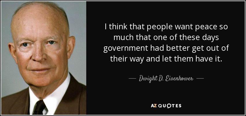 I think that people want peace so much that one of these days government had better get out of their way and let them have it. - Dwight D. Eisenhower
