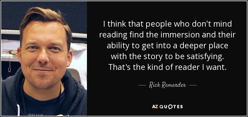 I think that people who don't mind reading find the immersion and their ability to get into a deeper place with the story to be satisfying. That's the kind of reader I want. - Rick Remender
