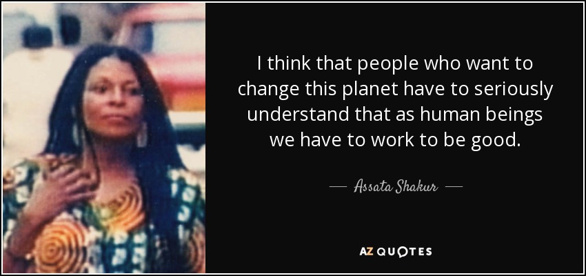 I think that people who want to change this planet have to seriously understand that as human beings we have to work to be good. - Assata Shakur