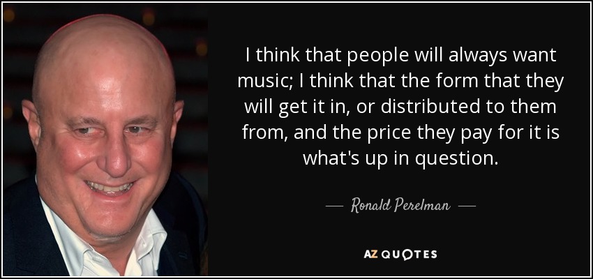 I think that people will always want music; I think that the form that they will get it in, or distributed to them from, and the price they pay for it is what's up in question. - Ronald Perelman