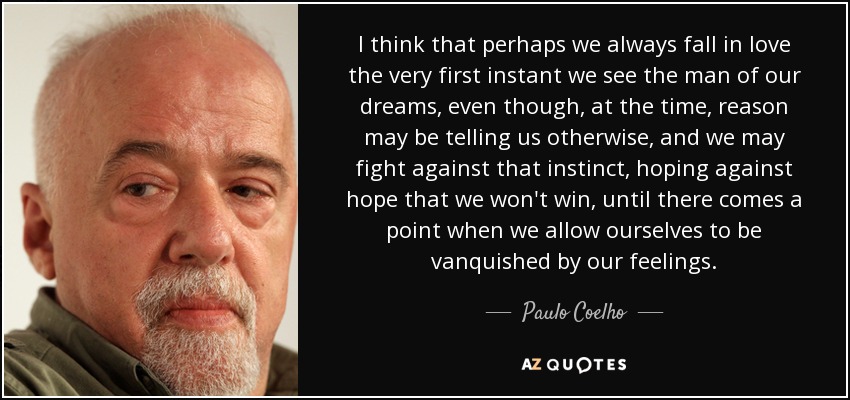 I think that perhaps we always fall in love the very first instant we see the man of our dreams, even though, at the time, reason may be telling us otherwise, and we may fight against that instinct, hoping against hope that we won't win, until there comes a point when we allow ourselves to be vanquished by our feelings. - Paulo Coelho