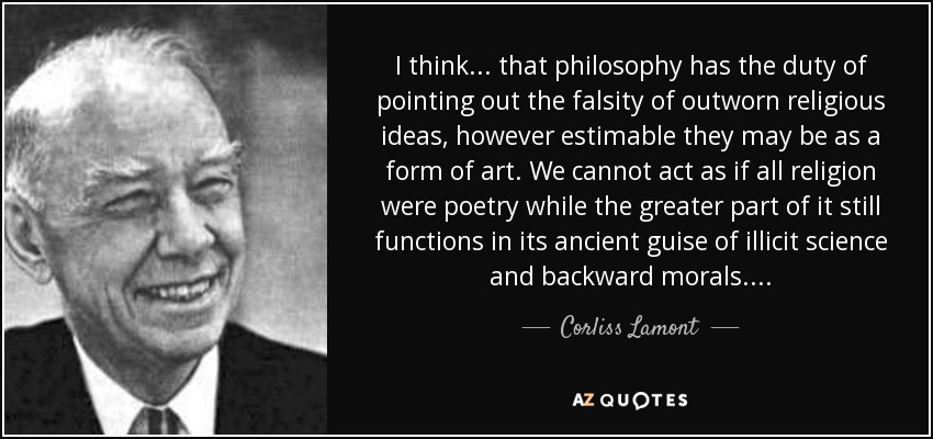 I think . . . that philosophy has the duty of pointing out the falsity of outworn religious ideas, however estimable they may be as a form of art. We cannot act as if all religion were poetry while the greater part of it still functions in its ancient guise of illicit science and backward morals. . . . - Corliss Lamont