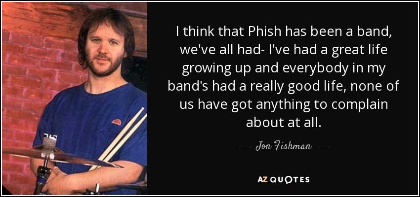 I think that Phish has been a band, we've all had- I've had a great life growing up and everybody in my band's had a really good life, none of us have got anything to complain about at all. - Jon Fishman