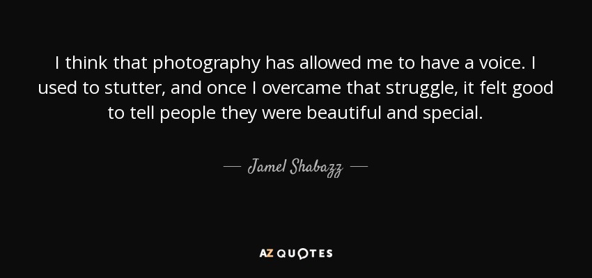 I think that photography has allowed me to have a voice. I used to stutter, and once I overcame that struggle, it felt good to tell people they were beautiful and special. - Jamel Shabazz