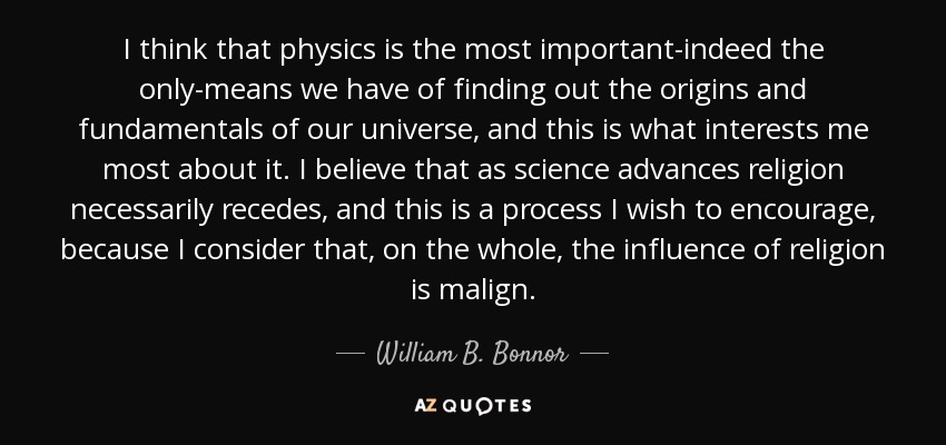 I think that physics is the most important-indeed the only-means we have of finding out the origins and fundamentals of our universe, and this is what interests me most about it. I believe that as science advances religion necessarily recedes, and this is a process I wish to encourage, because I consider that, on the whole, the influence of religion is malign. - William B. Bonnor