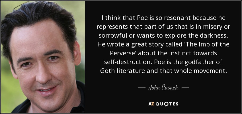 I think that Poe is so resonant because he represents that part of us that is in misery or sorrowful or wants to explore the darkness. He wrote a great story called 'The Imp of the Perverse' about the instinct towards self-destruction. Poe is the godfather of Goth literature and that whole movement. - John Cusack