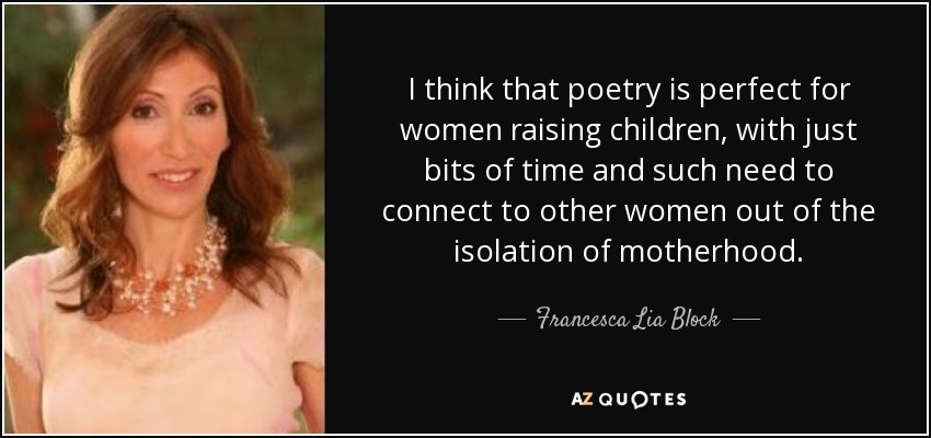 I think that poetry is perfect for women raising children, with just bits of time and such need to connect to other women out of the isolation of motherhood. - Francesca Lia Block