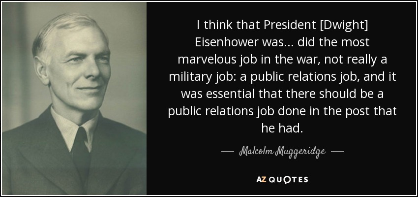 I think that President [Dwight] Eisenhower was... did the most marvelous job in the war, not really a military job: a public relations job, and it was essential that there should be a public relations job done in the post that he had. - Malcolm Muggeridge
