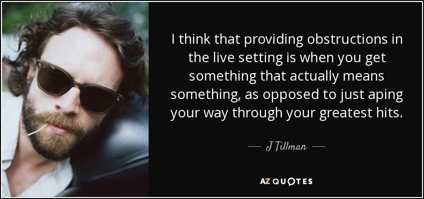 I think that providing obstructions in the live setting is when you get something that actually means something, as opposed to just aping your way through your greatest hits. - J Tillman