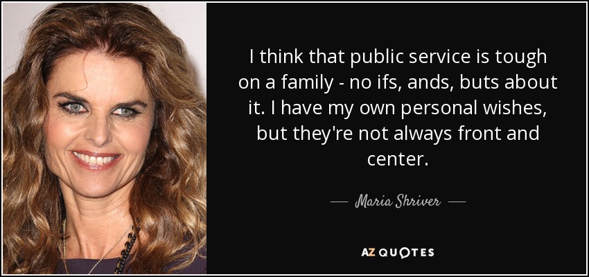 I think that public service is tough on a family - no ifs, ands, buts about it. I have my own personal wishes, but they're not always front and center. - Maria Shriver