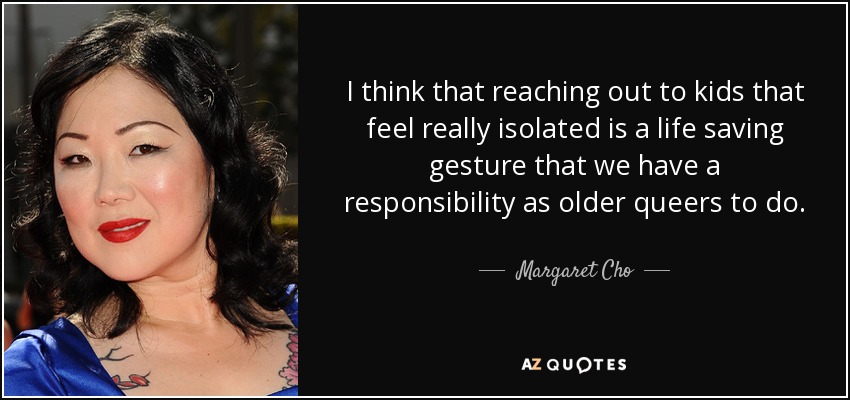 I think that reaching out to kids that feel really isolated is a life saving gesture that we have a responsibility as older queers to do. - Margaret Cho