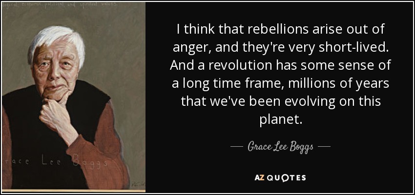 I think that rebellions arise out of anger, and they're very short-lived. And a revolution has some sense of a long time frame, millions of years that we've been evolving on this planet. - Grace Lee Boggs