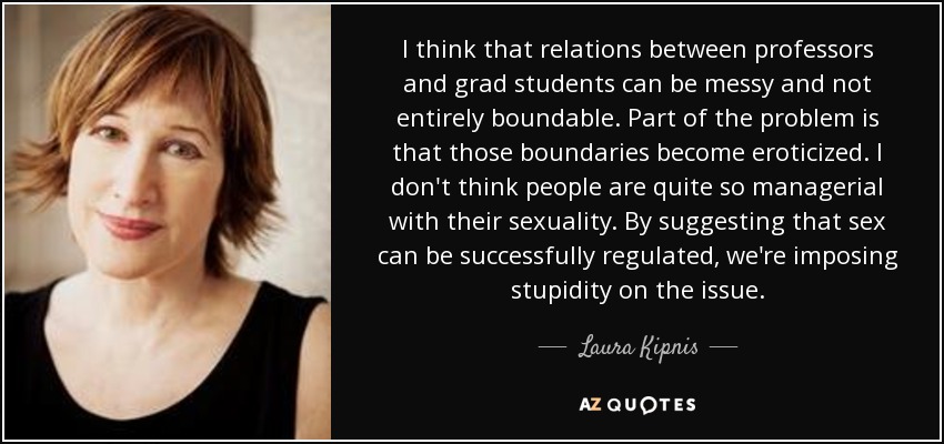 I think that relations between professors and grad students can be messy and not entirely boundable. Part of the problem is that those boundaries become eroticized. I don't think people are quite so managerial with their sexuality. By suggesting that sex can be successfully regulated, we're imposing stupidity on the issue. - Laura Kipnis