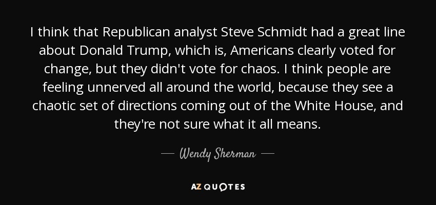 I think that Republican analyst Steve Schmidt had a great line about Donald Trump, which is, Americans clearly voted for change , but they didn't vote for chaos. I think people are feeling unnerved all around the world, because they see a chaotic set of directions coming out of the White House, and they're not sure what it all means. - Wendy Sherman