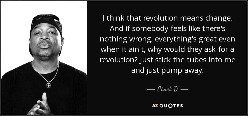 I think that revolution means change. And if somebody feels like there's nothing wrong, everything's great even when it ain't, why would they ask for a revolution? Just stick the tubes into me and just pump away. - Chuck D